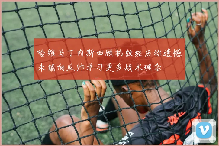 哈维马丁内斯回顾执教经历称遗憾未能向瓜帅学习更多战术理念