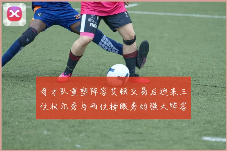 奇才队重塑阵容艾顿交易后迎来三位状元秀与两位榜眼秀的强大阵容