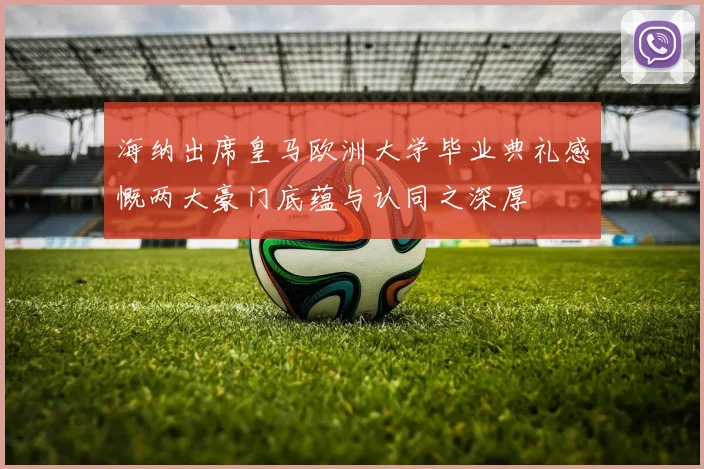 海纳出席皇马欧洲大学毕业典礼感慨两大豪门底蕴与认同之深厚