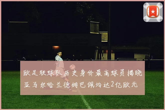 欧足联球队历史身价最高球员揭晓亚马尔哈兰德姆巴佩均达2亿欧元