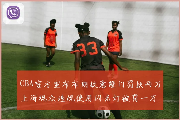 CBA官方宣布布朗故意蹬门罚款两万上海观众违规使用闪光灯被罚一万
