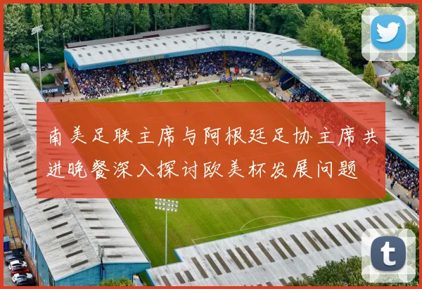 南美足联主席与阿根廷足协主席共进晚餐深入探讨欧美杯发展问题