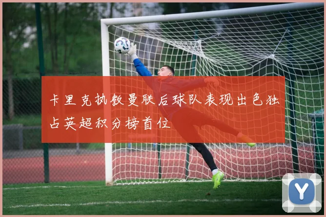 卡里克执教曼联后球队表现出色独占英超积分榜首位