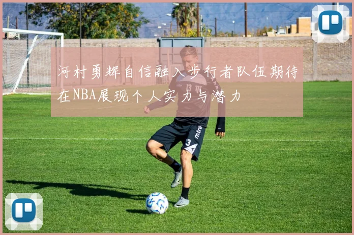 河村勇辉自信融入步行者队伍期待在NBA展现个人实力与潜力