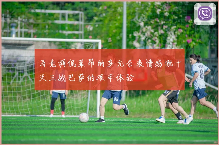 马竞调侃莱昂纳多无奈表情感慨十天三战巴萨的艰辛体验