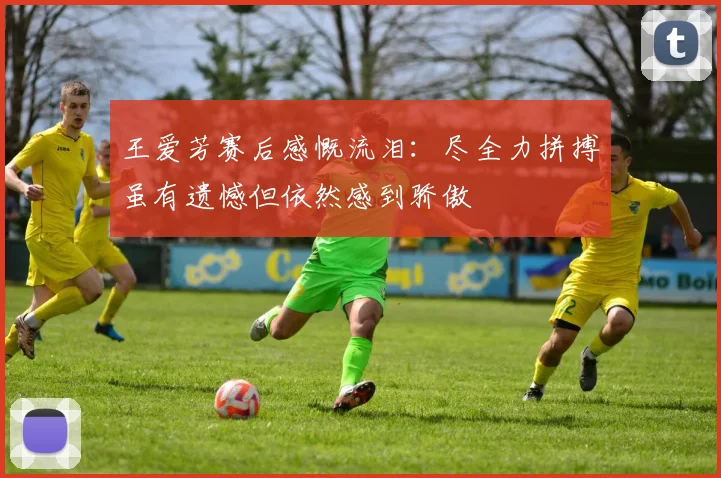 王爱芳赛后感慨流泪：尽全力拼搏虽有遗憾但依然感到骄傲