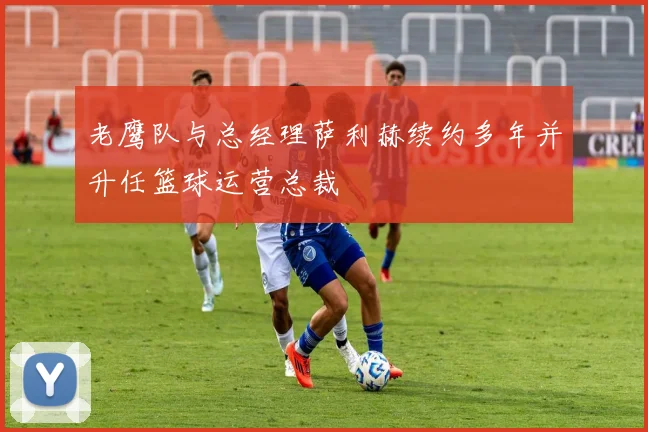 老鹰队与总经理萨利赫续约多年并升任篮球运营总裁