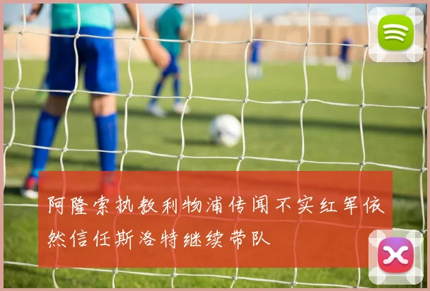 阿隆索执教利物浦传闻不实红军依然信任斯洛特继续带队