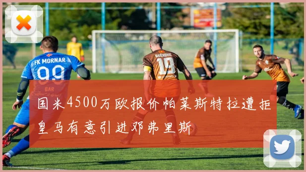 国米4500万欧报价帕莱斯特拉遭拒皇马有意引进邓弗里斯