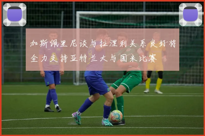 加斯佩里尼谈与拉涅利关系良好将全力支持亚特兰大与国米比赛