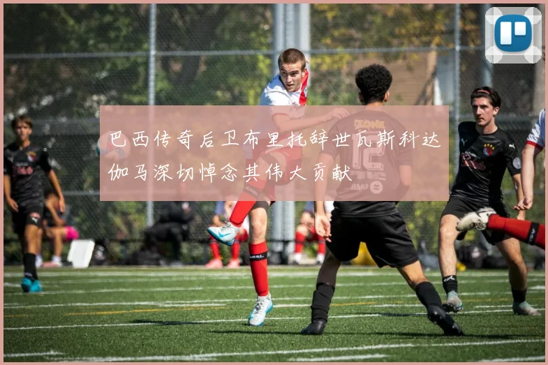 巴西传奇后卫布里托辞世瓦斯科达伽马深切悼念其伟大贡献