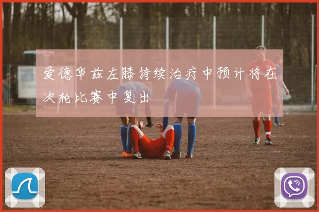 爱德华兹左膝持续治疗中预计将在次轮比赛中复出
