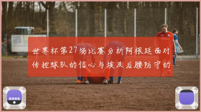 世界杯第27场比赛分析阿根廷面对传控球队的信心与埃及后腰防守的隐患