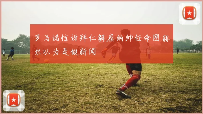 罗马诺惊讶拜仁解雇纳帅任命图赫尔以为是假新闻