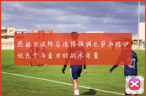 图赫尔谈阵容选择强调孔萨和格伊优先于马奎尔的战术考量