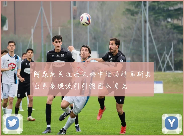阿森纳关注西汉姆中场马特乌斯其出色表现吸引引援团队目光